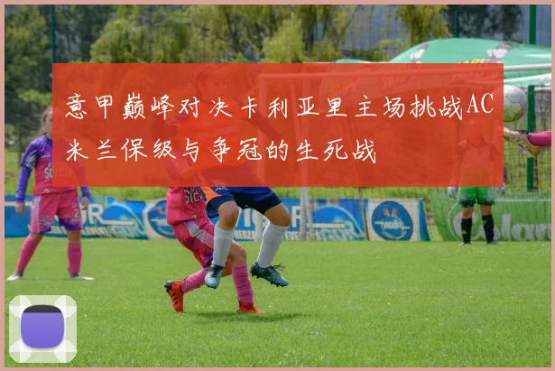 意甲巅峰对决卡利亚里主场挑战AC米兰保级与争冠的生死战