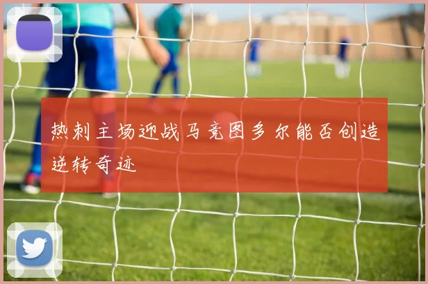 热刺主场迎战马竞图多尔能否创造逆转奇迹