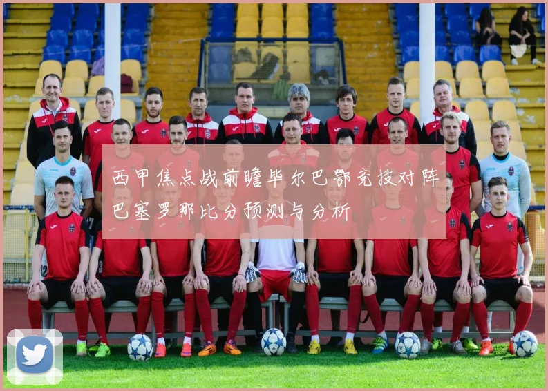 西甲焦点战前瞻毕尔巴鄂竞技对阵巴塞罗那比分预测与分析