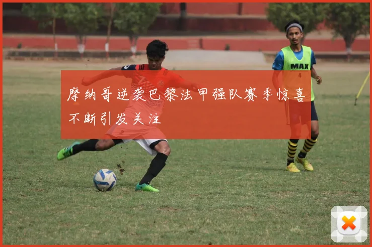 摩纳哥逆袭巴黎法甲强队赛季惊喜不断引发关注