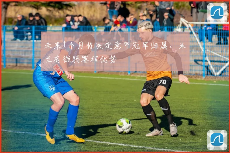 未来1个月将决定意甲冠军归属，米兰有微弱赛程优势