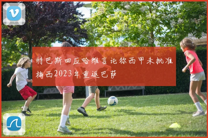 特巴斯回应哈维言论称西甲未批准梅西2023年重返巴萨