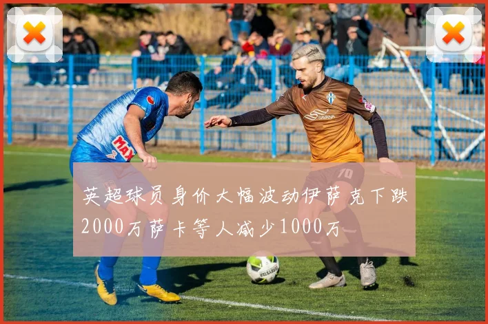英超球员身价大幅波动伊萨克下跌2000万萨卡等人减少1000万