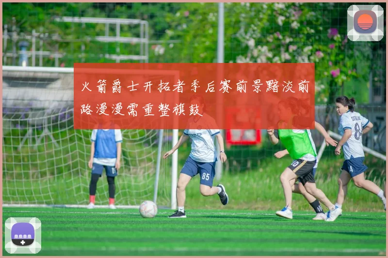 火箭爵士开拓者季后赛前景黯淡前路漫漫需重整旗鼓